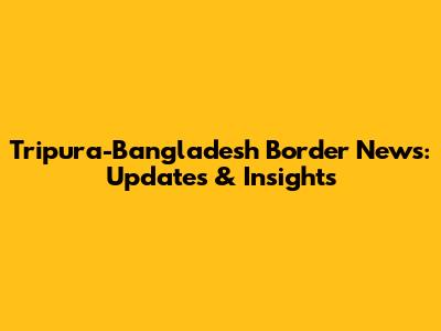 Tripura-Bangladesh Border News: Updates & Insights