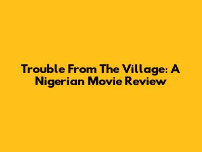 Trouble From The Village: A Nigerian Movie Review