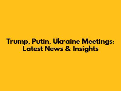 Trump, Putin, Ukraine Meetings: Latest News & Insights