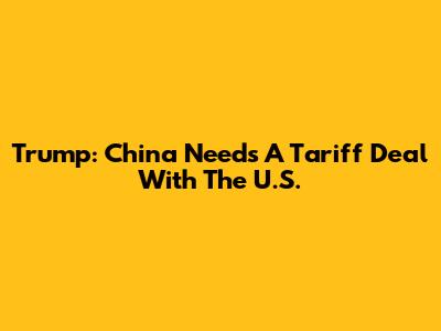 Trump: China Needs A Tariff Deal With The U.S.