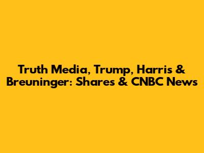 Truth Media, Trump, Harris & Breuninger: Shares & CNBC News