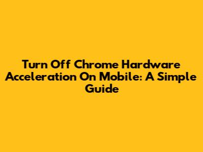 Turn Off Chrome Hardware Acceleration On Mobile: A Simple Guide