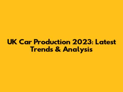 UK Car Production 2023: Latest Trends & Analysis