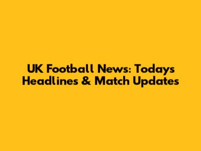 UK Football News: Today's Headlines & Match Updates