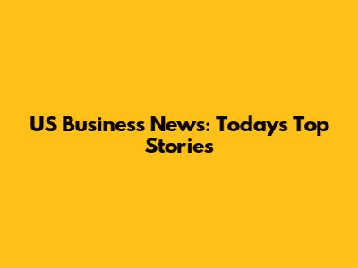 US Business News: Today's Top Stories