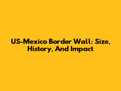 US-Mexico Border Wall: Size, History, And Impact