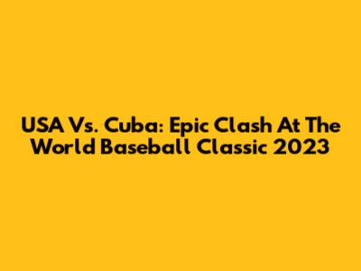 USA Vs. Cuba: Epic Clash At The World Baseball Classic 2023