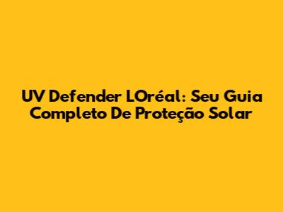 UV Defender L'Oréal: Seu Guia Completo De Proteção Solar