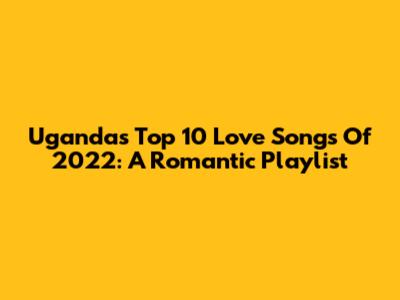 Uganda's Top 10 Love Songs Of 2022: A Romantic Playlist