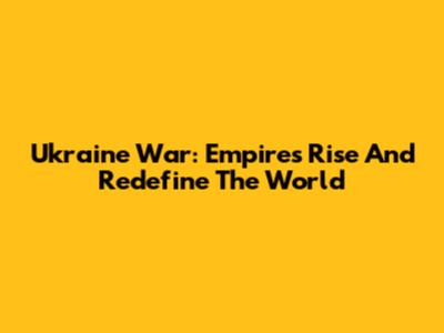 Ukraine War: Empires Rise And Redefine The World