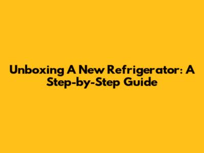 Unboxing A New Refrigerator: A Step-by-Step Guide