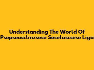 Understanding The World Of Psepseosclmzsese Seselascsese Liga