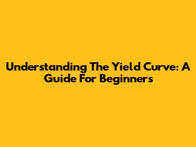 Understanding The Yield Curve: A Guide For Beginners