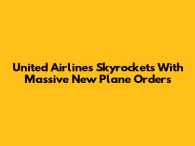 United Airlines Skyrockets With Massive New Plane Orders