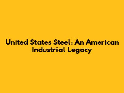 United States Steel: An American Industrial Legacy