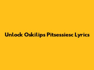 Unlock Oskilips Pitsessiesc Lyrics