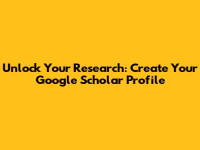 Unlock Your Research: Create Your Google Scholar Profile