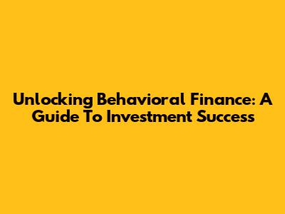 Unlocking Behavioral Finance: A Guide To Investment Success