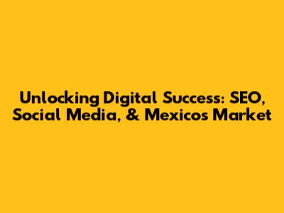 Unlocking Digital Success: SEO, Social Media, & Mexico's Market