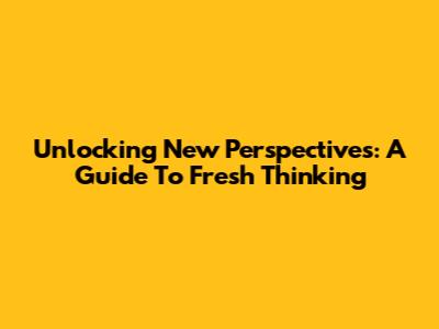 Unlocking New Perspectives: A Guide To Fresh Thinking
