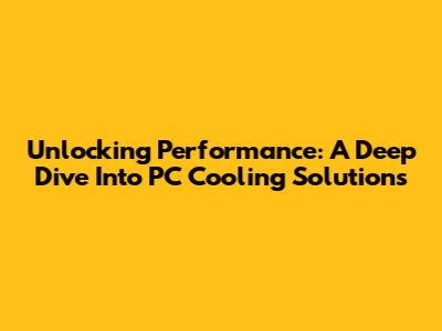 Unlocking Performance: A Deep Dive Into PC Cooling Solutions