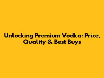 Unlocking Premium Vodka: Price, Quality & Best Buys