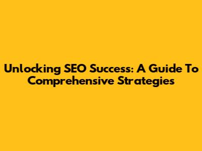 Unlocking SEO Success: A Guide To Comprehensive Strategies