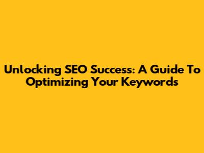 Unlocking SEO Success: A Guide To Optimizing Your Keywords
