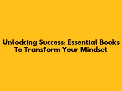Unlocking Success: Essential Books To Transform Your Mindset