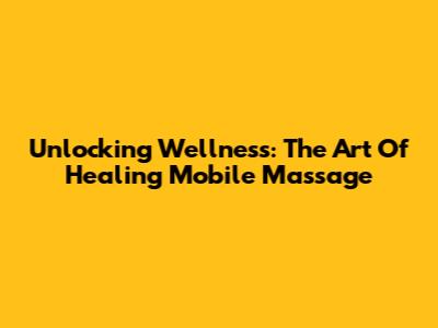 Unlocking Wellness: The Art Of Healing Mobile Massage