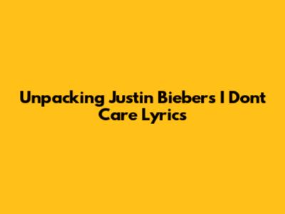 Unpacking Justin Bieber's 'I Don't Care' Lyrics