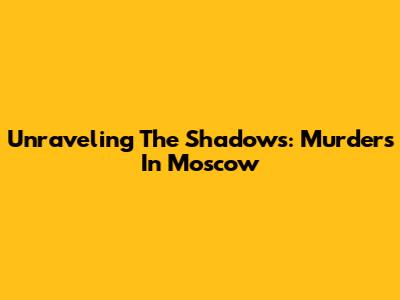 Unraveling The Shadows: Murders In Moscow