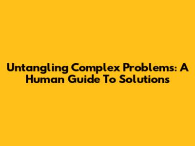 Untangling Complex Problems: A Human Guide To Solutions