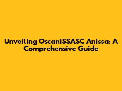 Unveiling OscaniSSASC Anissa: A Comprehensive Guide