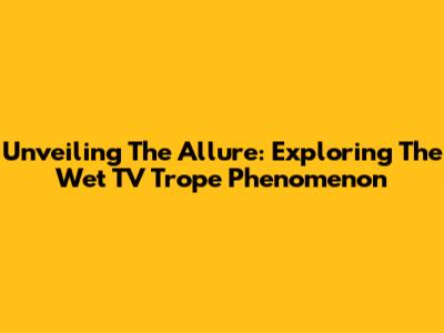 Unveiling The Allure: Exploring The Wet TV Trope Phenomenon