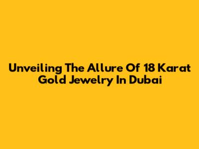 Unveiling The Allure Of 18 Karat Gold Jewelry In Dubai