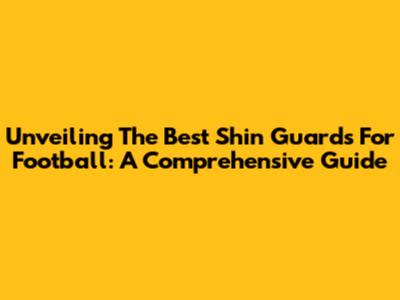 Unveiling The Best Shin Guards For Football: A Comprehensive Guide