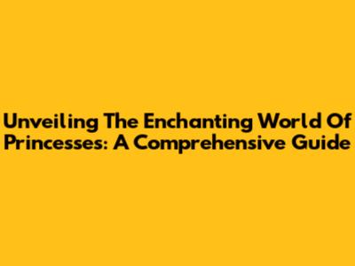 Unveiling The Enchanting World Of Princesses: A Comprehensive Guide