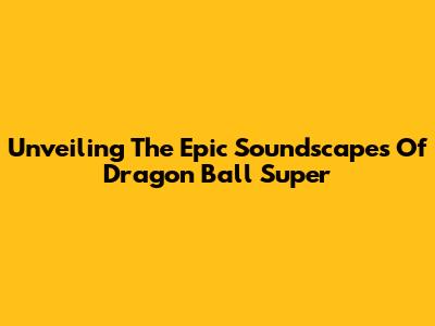 Unveiling The Epic Soundscapes Of Dragon Ball Super