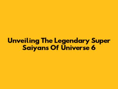 Unveiling The Legendary Super Saiyans Of Universe 6