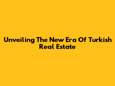 Unveiling The New Era Of Turkish Real Estate