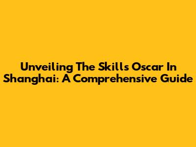 Unveiling The Skills Oscar In Shanghai: A Comprehensive Guide