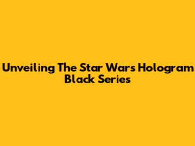Unveiling The Star Wars Hologram Black Series