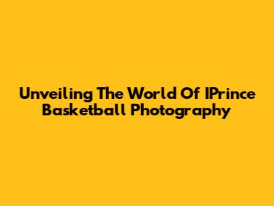 Unveiling The World Of IPrince Basketball Photography