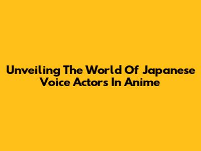 Unveiling The World Of Japanese Voice Actors In Anime