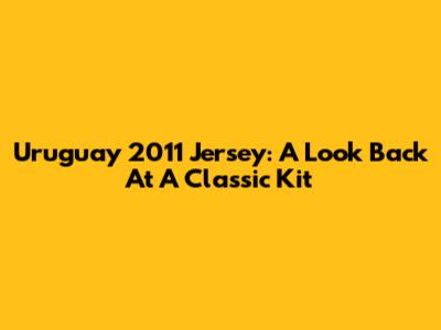 Uruguay 2011 Jersey: A Look Back At A Classic Kit