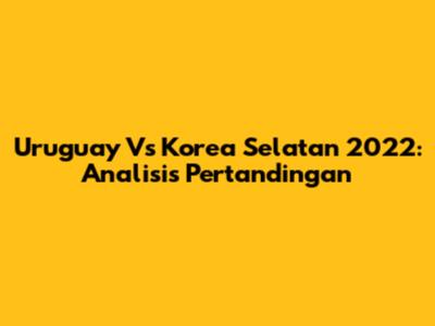 Uruguay Vs Korea Selatan 2022: Analisis Pertandingan