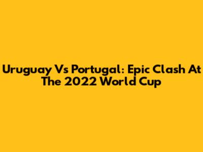 Uruguay Vs Portugal: Epic Clash At The 2022 World Cup