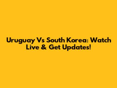 Uruguay Vs South Korea: Watch Live & Get Updates!