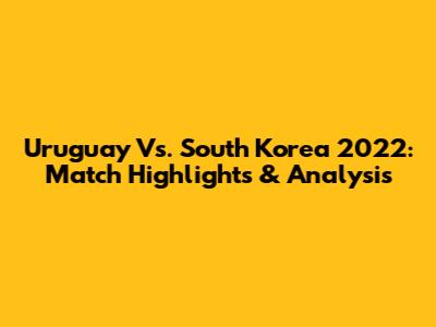 Uruguay Vs. South Korea 2022: Match Highlights & Analysis